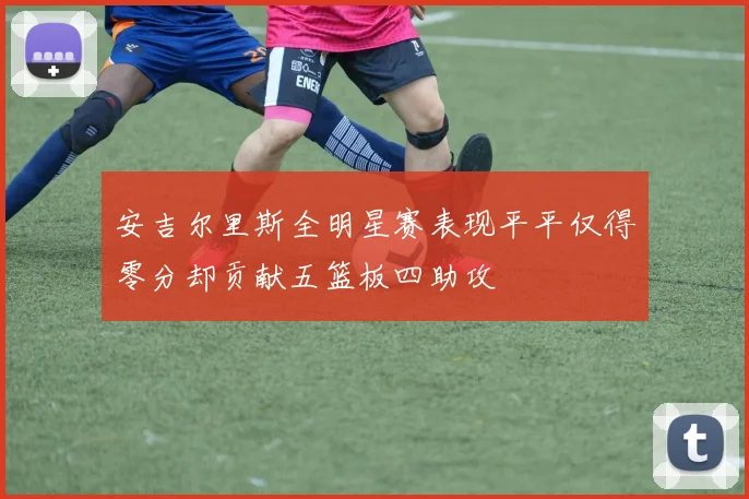 安吉尔里斯全明星赛表现平平仅得零分却贡献五篮板四助攻